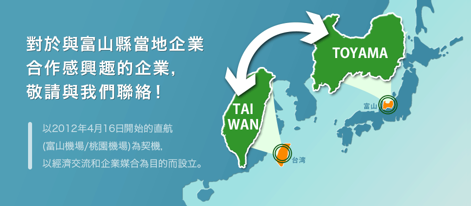 對於與富山縣當地企業合作感興趣的企業敬請與我們聯絡! 以2012年4月16日開始的直航(富山機場/桃園機場)為契機，以經濟交流和企業媒合為目的而設立。